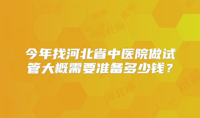 今年找河北省中医院做试管大概需要准备多少钱?