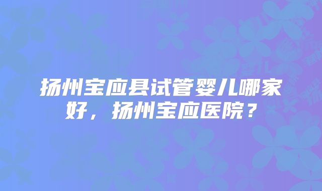 扬州宝应县试管婴儿哪家好，扬州宝应医院？