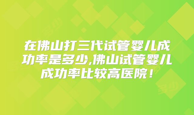 在佛山打三代试管婴儿成功率是多少,佛山试管婴儿成功率比较高医院!