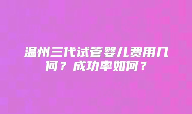 温州三代试管婴儿费用几何？成功率如何？