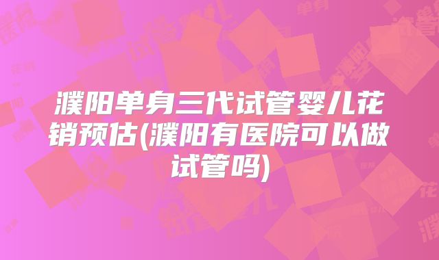 濮阳单身三代试管婴儿花销预估(濮阳有医院可以做试管吗)