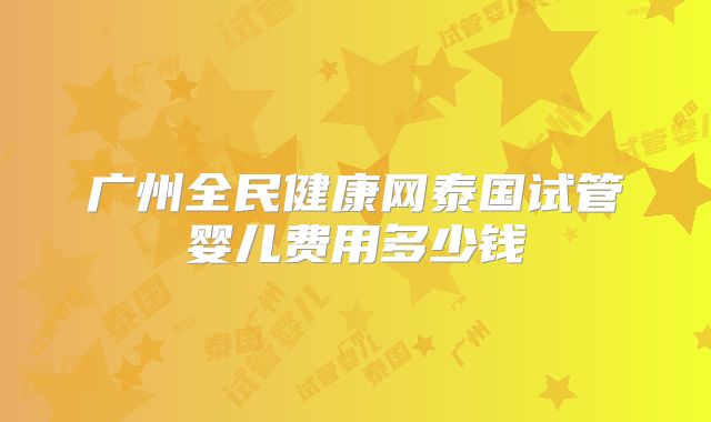 广州全民健康网泰国试管婴儿费用多少钱