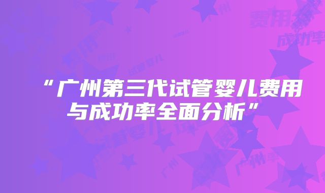 “广州第三代试管婴儿费用与成功率全面分析”