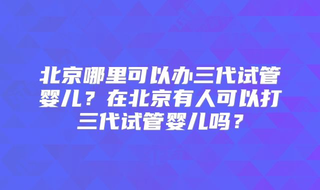 北京哪里可以办三代试管婴儿？在北京有人可以打三代试管婴儿吗？