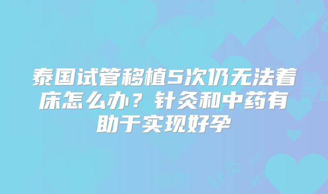 泰国试管移植5次仍无法着床怎么办？针灸和中药有助于实现好孕