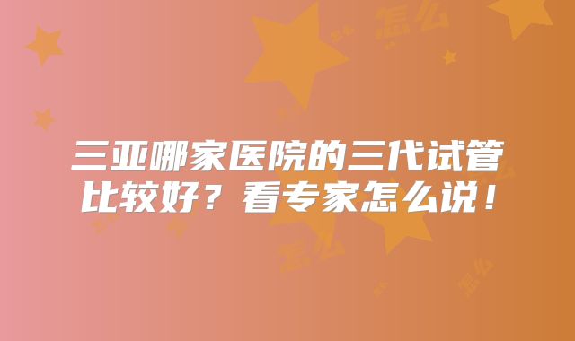 三亚哪家医院的三代试管比较好？看专家怎么说！