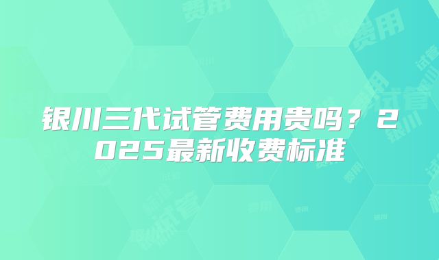 银川三代试管费用贵吗？2025最新收费标准