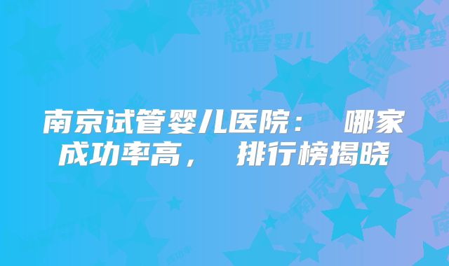 南京试管婴儿医院： 哪家成功率高， 排行榜揭晓