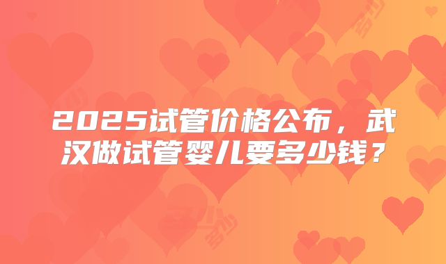 2025试管价格公布,武汉做试管婴儿要多少钱?