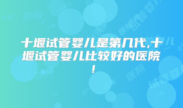 十堰试管婴儿是第几代,十堰试管婴儿比较好的医院！