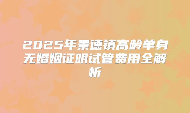 2025年景德镇高龄单身无婚姻证明试管费用全解析