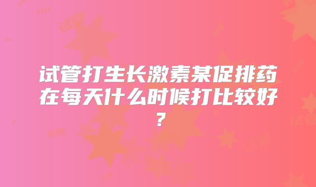 试管打生长激素某促排药在每天什么时候打比较好？