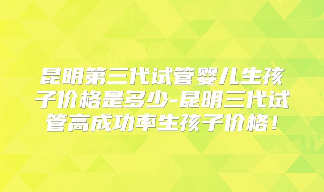 昆明第三代试管婴儿生孩子价格是多少-昆明三代试管高成功率生孩子价格!