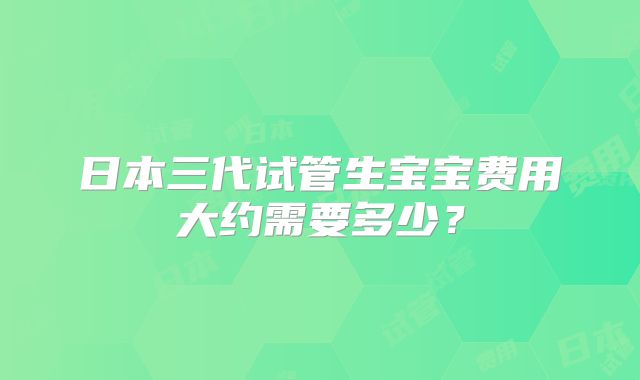 日本三代试管生宝宝费用大约需要多少?