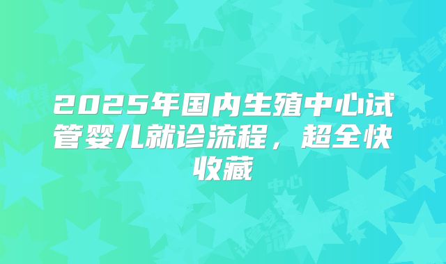 2025年国内生殖中心试管婴儿就诊流程，超全快收藏