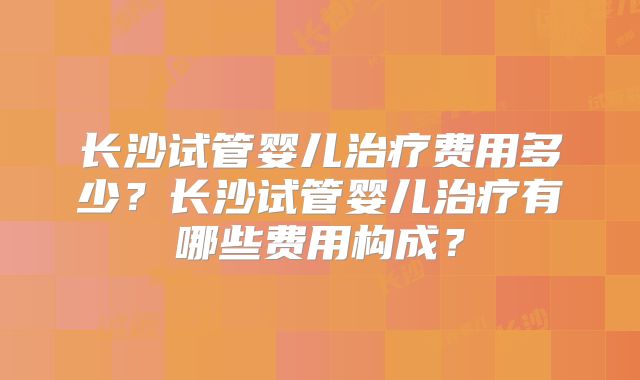长沙试管婴儿治疗费用多少？长沙试管婴儿治疗有哪些费用构成？