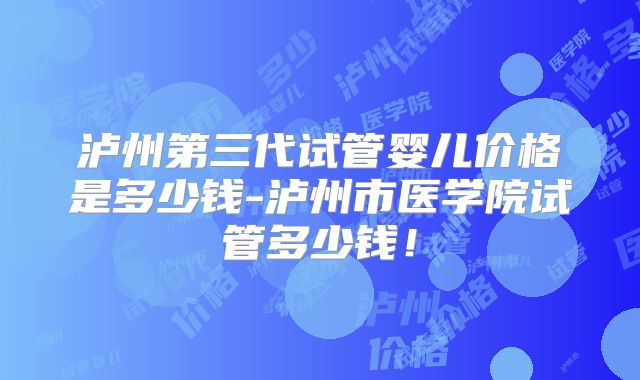 泸州第三代试管婴儿价格是多少钱-泸州市医学院试管多少钱！