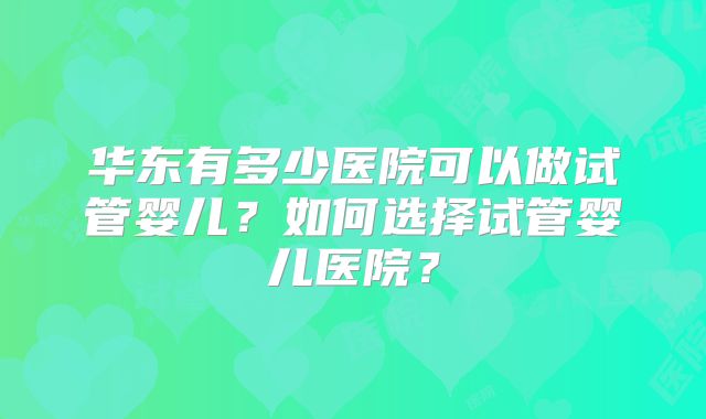 华东有多少医院可以做试管婴儿？如何选择试管婴儿医院？