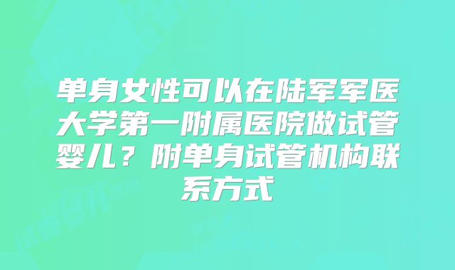 单身女性可以在陆军军医大学第一附属医院做试管婴儿？附单身试管机构联系方式