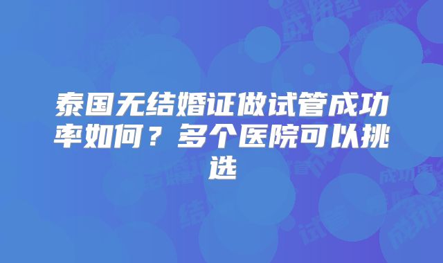 泰国无结婚证做试管成功率如何?多个医院可以挑选
