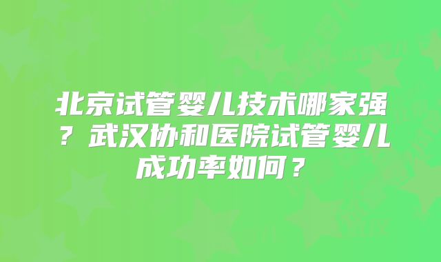 北京试管婴儿技术哪家强？武汉协和医院试管婴儿成功率如何？