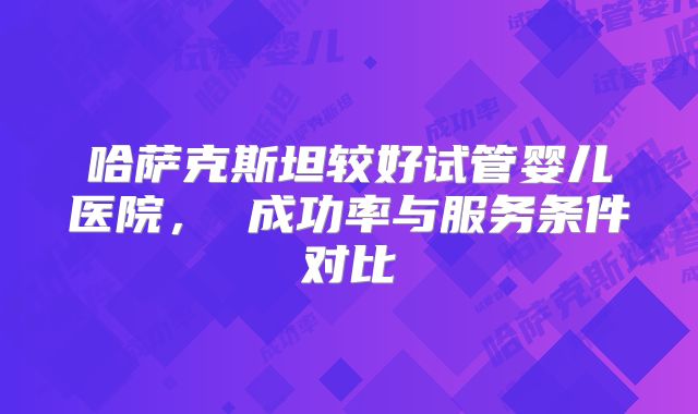 哈萨克斯坦较好试管婴儿医院， 成功率与服务条件对比