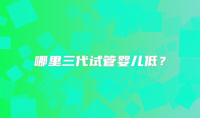 哪里三代试管婴儿低？