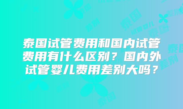 泰国试管费用和国内试管费用有什么区别？国内外试管婴儿费用差别大吗？