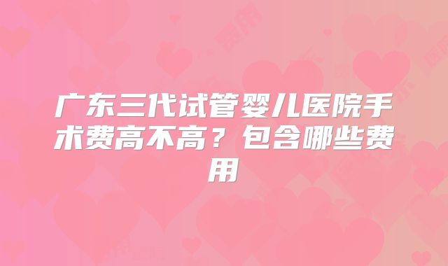 广东三代试管婴儿医院手术费高不高？包含哪些费用