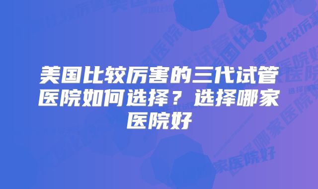 美国比较厉害的三代试管医院如何选择？选择哪家医院好