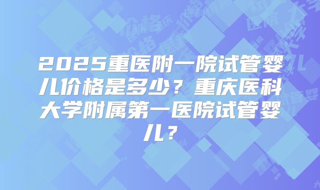 2025重医附一院试管婴儿价格是多少？重庆医科大学附属第一医院试管婴儿？