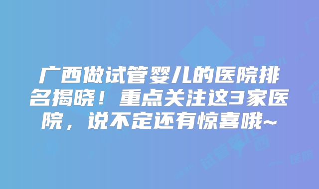 广西做试管婴儿的医院排名揭晓！重点关注这3家医院，说不定还有惊喜哦~