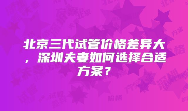 北京三代试管价格差异大，深圳夫妻如何选择合适方案？