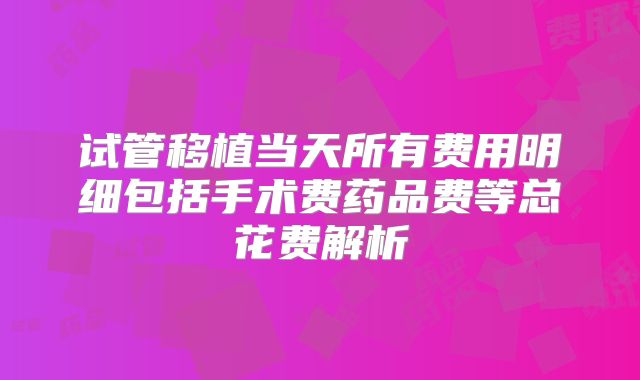 试管移植当天所有费用明细包括手术费药品费等总花费解析