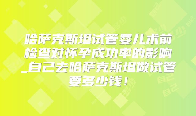 哈萨克斯坦试管婴儿术前检查对怀孕成功率的影响_自己去哈萨克斯坦做试管要多少钱！