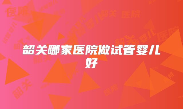 韶关哪家医院做试管婴儿好