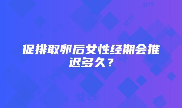 促排取卵后女性经期会推迟多久？