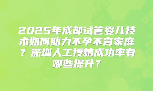 2025年成都试管婴儿技术如何助力不孕不育家庭?深圳人工授精成功率有哪些提升?