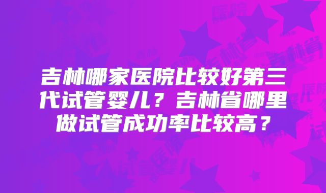 吉林哪家医院比较好第三代试管婴儿？吉林省哪里做试管成功率比较高？