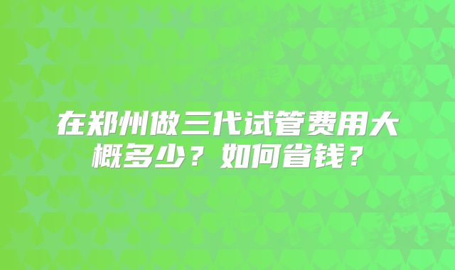 在郑州做三代试管费用大概多少？如何省钱？