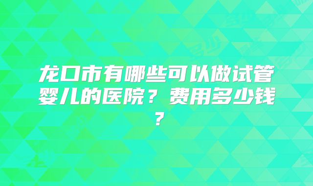 龙口市有哪些可以做试管婴儿的医院?费用多少钱?