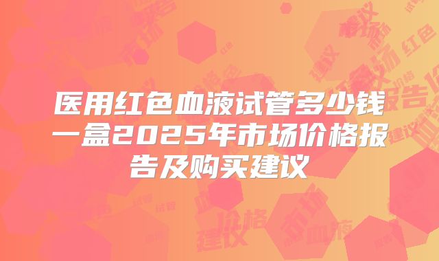 医用红色血液试管多少钱一盒2025年市场价格报告及购买建议