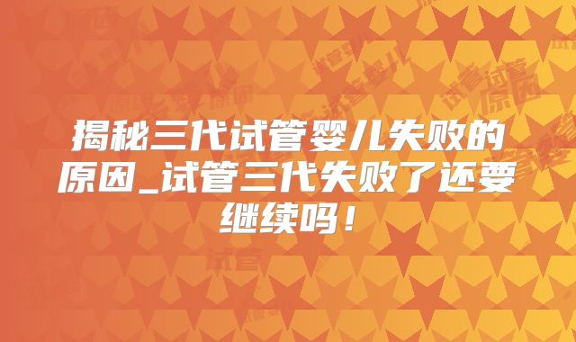 揭秘三代试管婴儿失败的原因_试管三代失败了还要继续吗！
