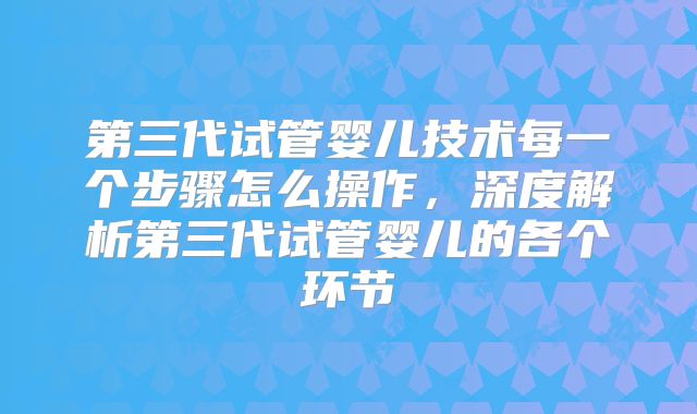 第三代试管婴儿技术每一个步骤怎么操作，深度解析第三代试管婴儿的各个环节