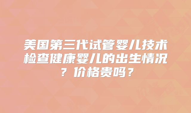 美国第三代试管婴儿技术检查健康婴儿的出生情况？价格贵吗？