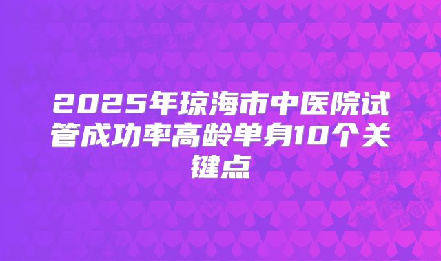 2025年琼海市中医院试管成功率高龄单身10个关键点