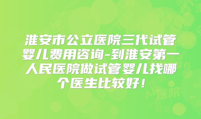 淮安市公立医院三代试管婴儿费用咨询-到淮安第一人民医院做试管婴儿找哪个医生比较好!