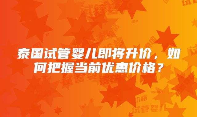 泰国试管婴儿即将升价，如何把握当前优惠价格？