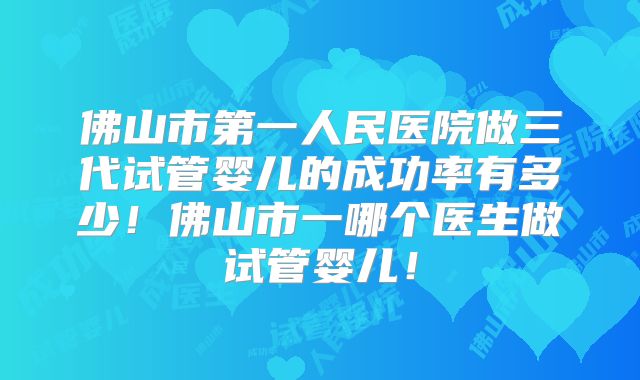 佛山市第一人民医院做三代试管婴儿的成功率有多少！佛山市一哪个医生做试管婴儿！