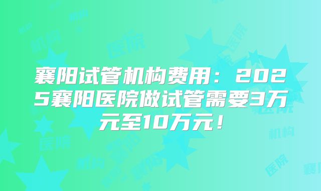 襄阳试管机构费用：2025襄阳医院做试管需要3万元至10万元！